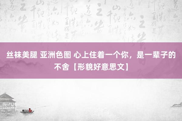 丝袜美腿 亚洲色图 心上住着一个你，是一辈子的不舍【形貌好意思文】