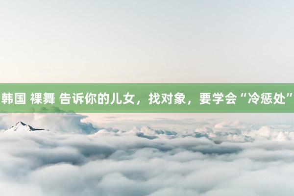韩国 裸舞 告诉你的儿女，找对象，要学会“冷惩处”