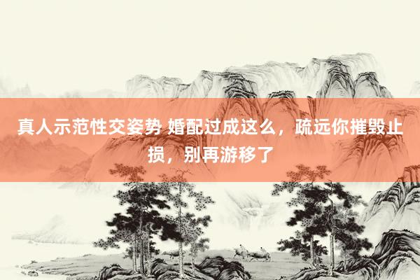 真人示范性交姿势 婚配过成这么，疏远你摧毁止损，别再游移了