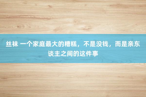 丝袜 一个家庭最大的糟糕，不是没钱，而是亲东谈主之间的这件事