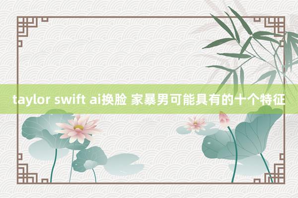 taylor swift ai换脸 家暴男可能具有的十个特征