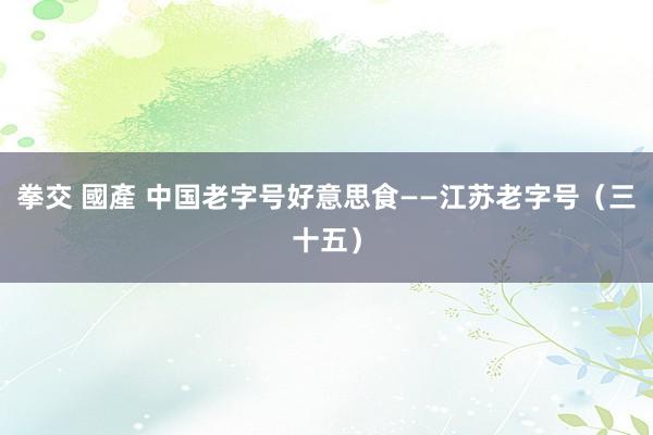 拳交 國產 中国老字号好意思食——江苏老字号（三十五）
