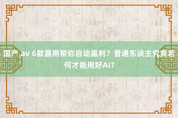 国产 av 6款器用帮你自动赢利？普通东谈主究竟若何才能用好AI？