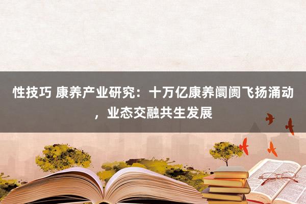 性技巧 康养产业研究：十万亿康养阛阓飞扬涌动，业态交融共生发展