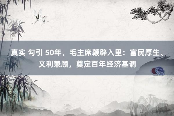 真实 勾引 50年，毛主席鞭辟入里：富民厚生、义利兼顾，奠定百年经济基调