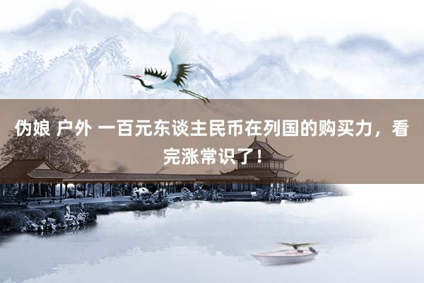 伪娘 户外 一百元东谈主民币在列国的购买力，看完涨常识了！