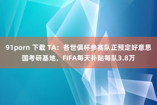 91porn 下载 TA：各世俱杯参赛队正预定好意思国考研基地，FIFA每天补贴每队3.8万