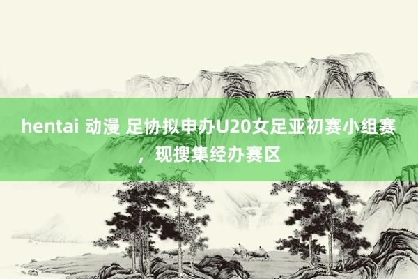 hentai 动漫 足协拟申办U20女足亚初赛小组赛，现搜集经办赛区