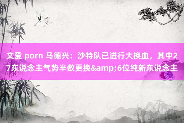 文爱 porn 马德兴：沙特队已进行大换血，其中27东说念主气势半数更换&6位纯新东说念主