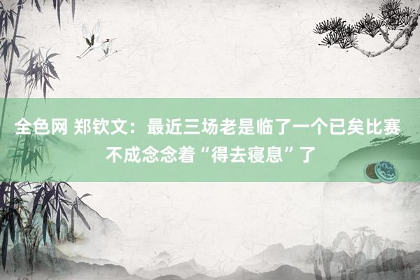 全色网 郑钦文：最近三场老是临了一个已矣比赛 不成念念着“得去寝息”了