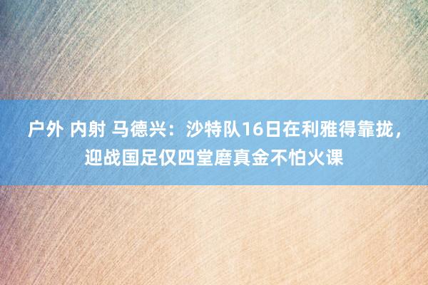 户外 内射 马德兴：沙特队16日在利雅得靠拢，迎战国足仅四堂磨真金不怕火课