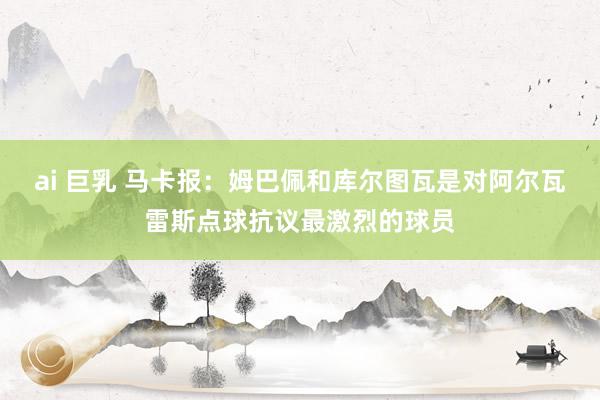 ai 巨乳 马卡报：姆巴佩和库尔图瓦是对阿尔瓦雷斯点球抗议最激烈的球员
