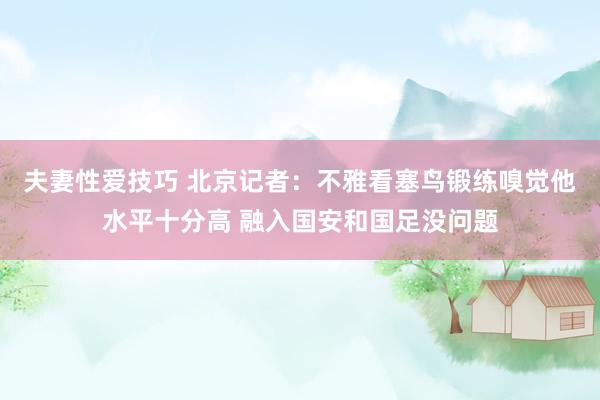 夫妻性爱技巧 北京记者：不雅看塞鸟锻练嗅觉他水平十分高 融入国安和国足没问题