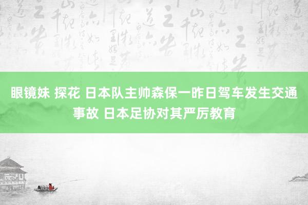 眼镜妹 探花 日本队主帅森保一昨日驾车发生交通事故 日本足协对其严厉教育