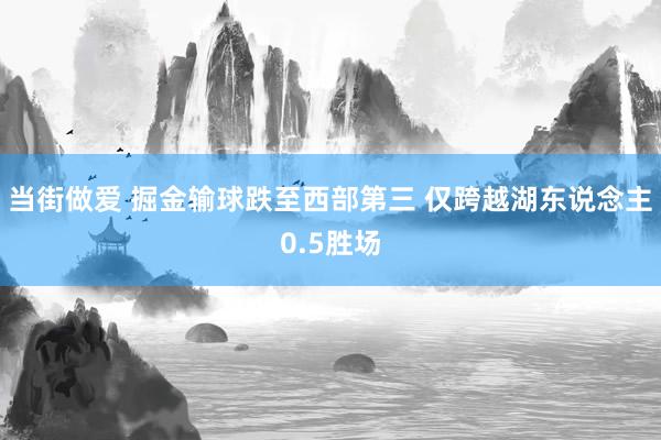 当街做爱 掘金输球跌至西部第三 仅跨越湖东说念主0.5胜场