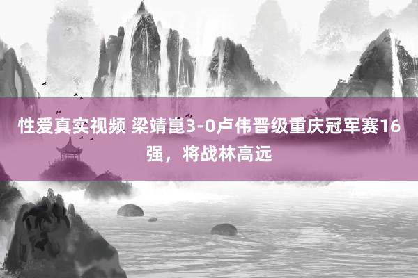 性爱真实视频 梁靖崑3-0卢伟晋级重庆冠军赛16强，将战林高远