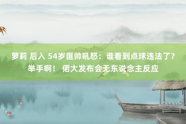萝莉 后入 54岁匪帅吼怒：谁看到点球违法了？举手啊！ 偌大发布会无东说念主反应