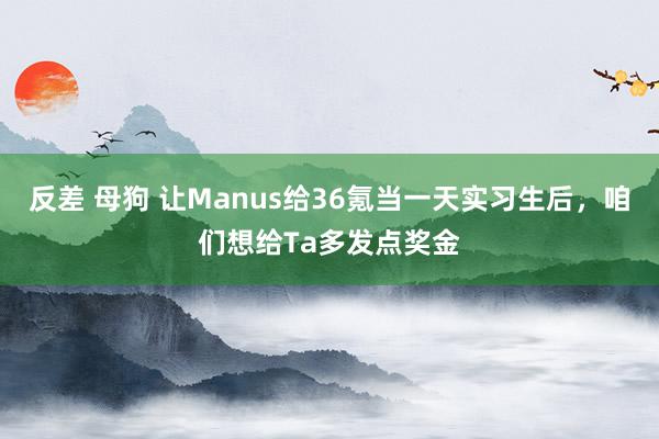 反差 母狗 让Manus给36氪当一天实习生后，咱们想给Ta多发点奖金
