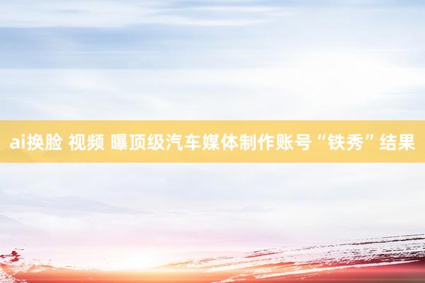 ai换脸 视频 曝顶级汽车媒体制作账号“铁秀”结果